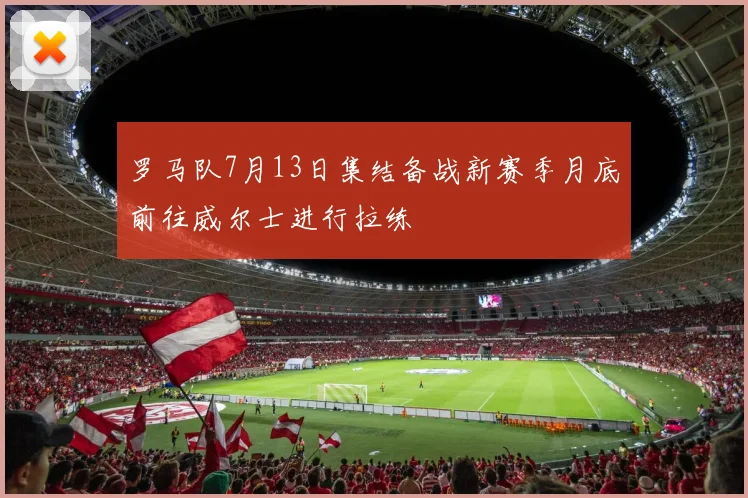 罗马队7月13日集结备战新赛季月底前往威尔士进行拉练