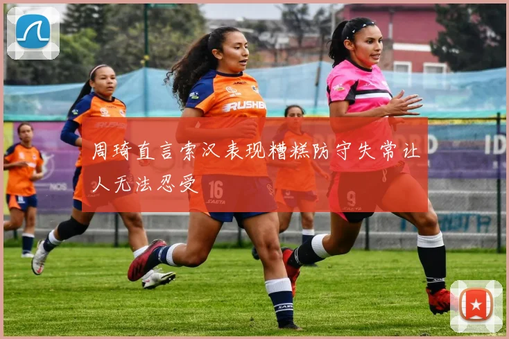 周琦直言索汉表现糟糕防守失常让人无法忍受
