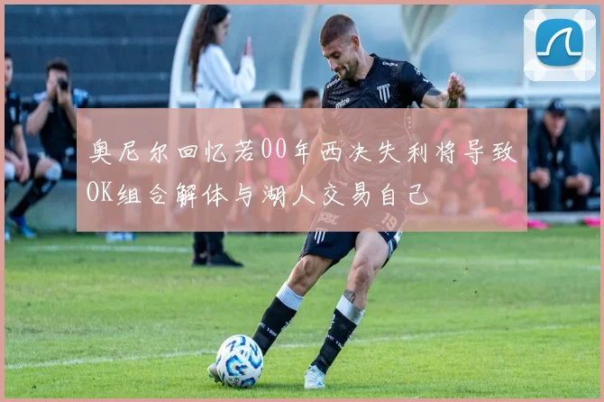奥尼尔回忆若00年西决失利将导致OK组合解体与湖人交易自己