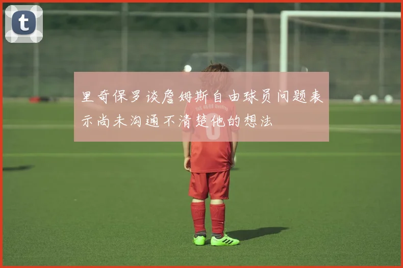 里奇保罗谈詹姆斯自由球员问题表示尚未沟通不清楚他的想法