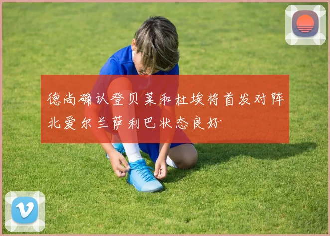 德尚确认登贝莱和杜埃将首发对阵北爱尔兰萨利巴状态良好