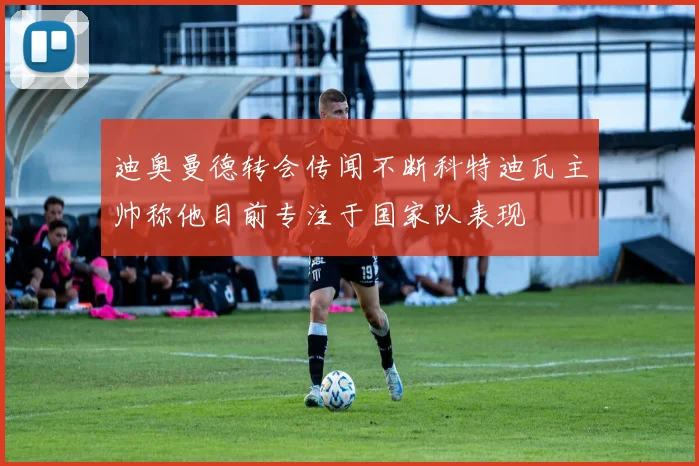 迪奥曼德转会传闻不断科特迪瓦主帅称他目前专注于国家队表现
