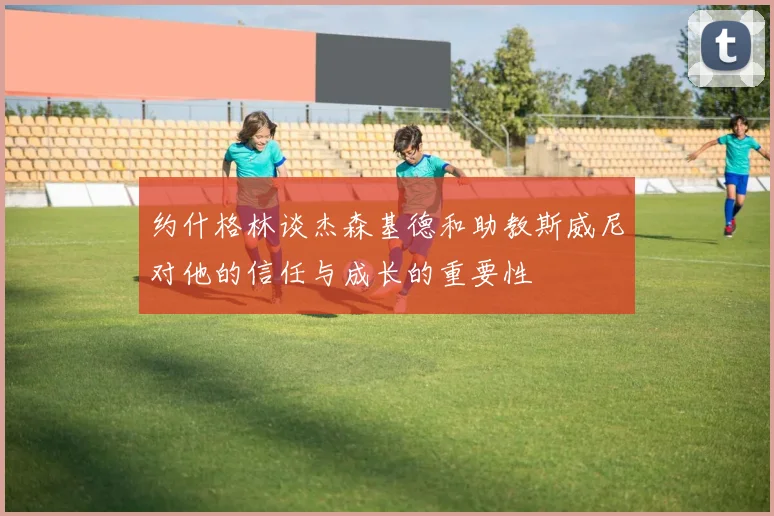 约什格林谈杰森基德和助教斯威尼对他的信任与成长的重要性