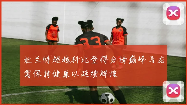 杜兰特超越科比登得分榜巅峰马龙需保持健康以延续辉煌