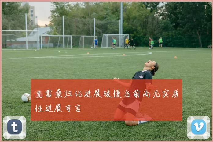 克雷桑归化进展缓慢当前尚无实质性进展可言