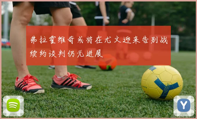 弗拉霍维奇或将在尤文迎来告别战续约谈判仍无进展