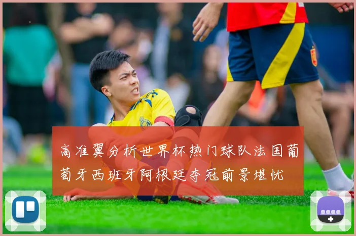 高准翼分析世界杯热门球队法国葡萄牙西班牙阿根廷夺冠前景堪忧