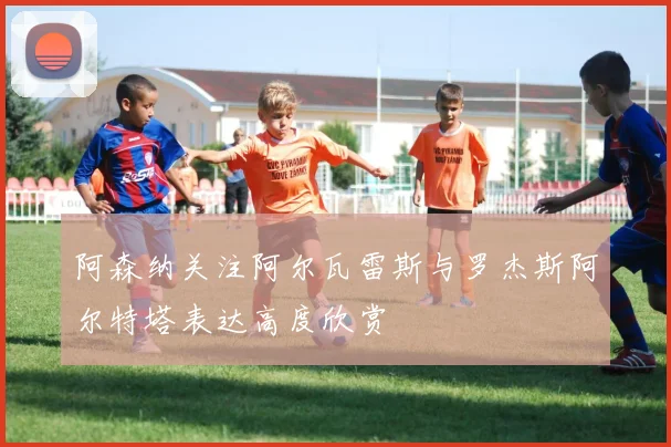 阿森纳关注阿尔瓦雷斯与罗杰斯阿尔特塔表达高度欣赏