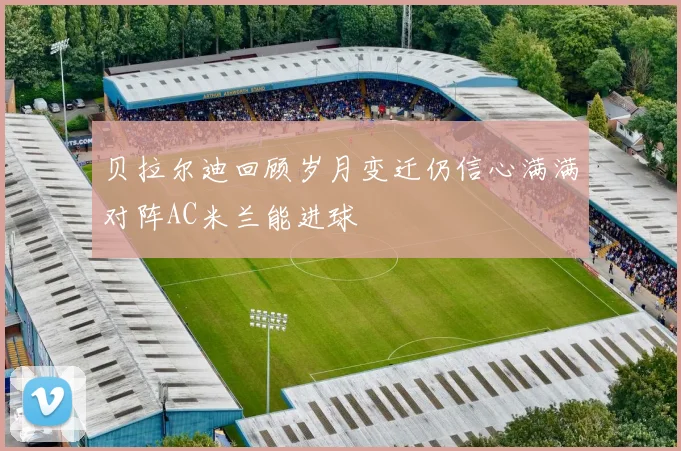 贝拉尔迪回顾岁月变迁仍信心满满对阵AC米兰能进球