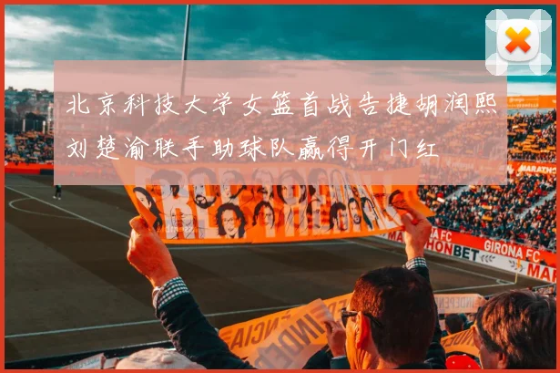 北京科技大学女篮首战告捷胡润熙刘楚渝联手助球队赢得开门红