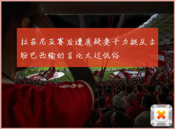 拉菲尼亚赛后遭质疑妻子力挺反击盼巴西输的言论太过低俗
