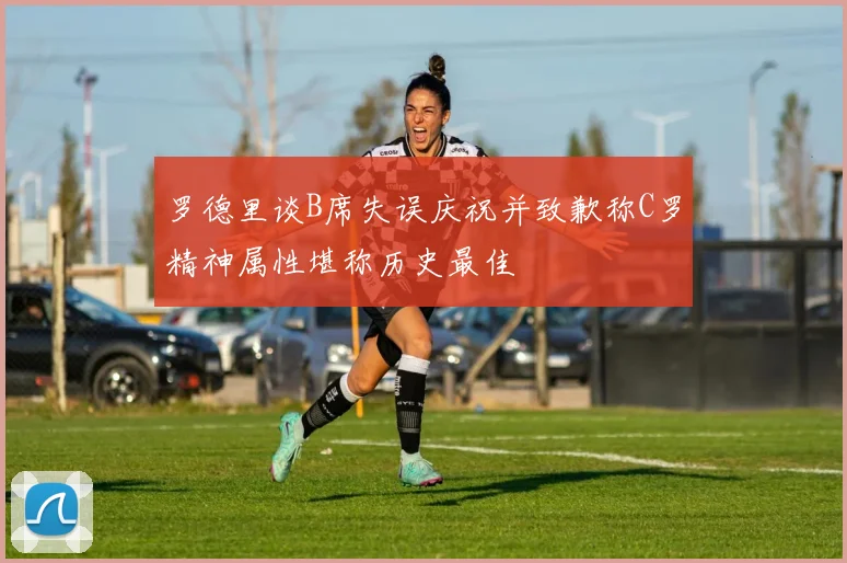 罗德里谈B席失误庆祝并致歉称C罗精神属性堪称历史最佳