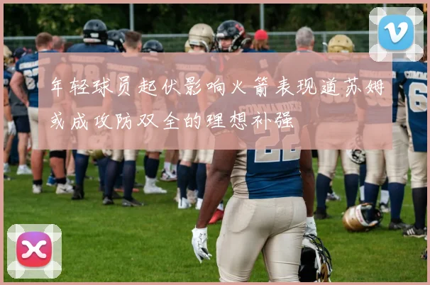 年轻球员起伏影响火箭表现道苏姆或成攻防双全的理想补强