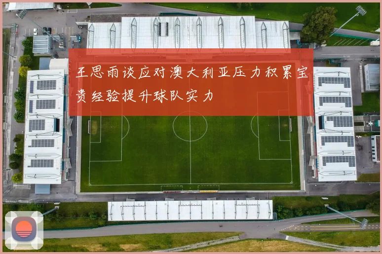 王思雨谈应对澳大利亚压力积累宝贵经验提升球队实力