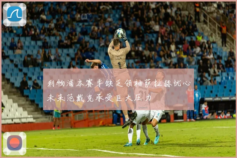 利物浦本赛季缺乏领袖萨拉赫忧心未来范戴克承受巨大压力
