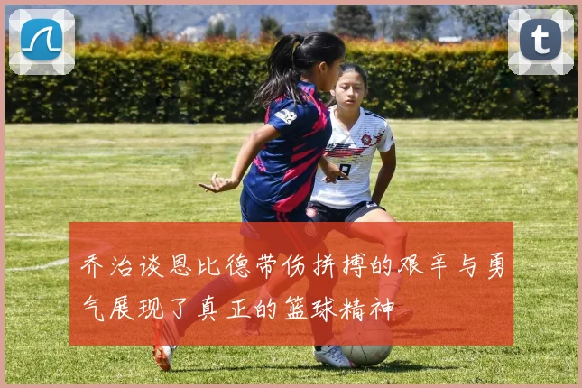 乔治谈恩比德带伤拼搏的艰辛与勇气展现了真正的篮球精神