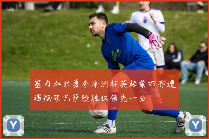 塞内加尔勇夺非洲杯英超前四齐遭遇瓶颈巴萨险胜仅领先一分